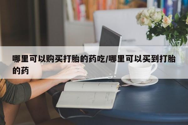 哪里有米非司酮片,哪里可以购买打胎的药吃/哪里可以买到打胎的药