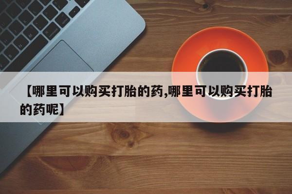 哪里有米非司酮片,【哪里可以购买打胎的药,哪里可以购买打胎的药呢】