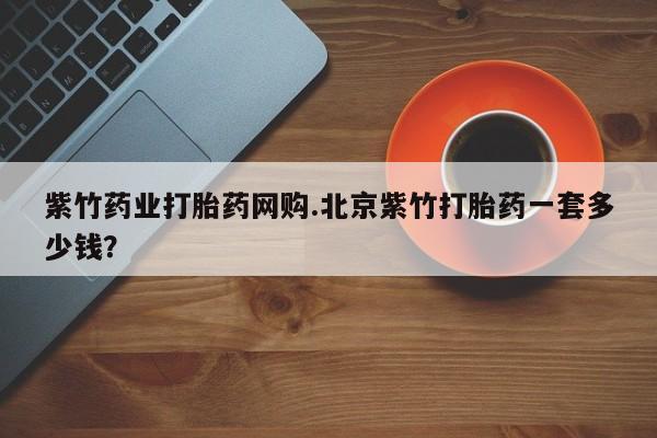哪里有米非司酮片,紫竹药业打胎药网购.北京紫竹打胎药一套多少钱？